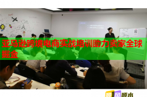 亚马逊跨境电商实战培训助力卖家全球掘金