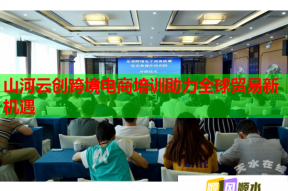 山河云创跨境电商培训助力全球贸易新机遇