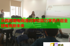 汾西跨境电商培训学校助力学员开启全球电商新未来