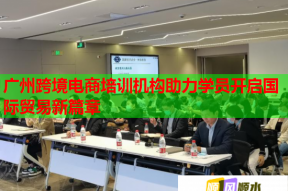 广州跨境电商培训机构助力学员开启国际贸易新篇章