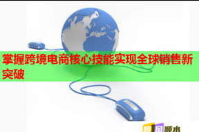 掌握跨境电商核心技能实现全球销售新突破