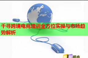 千寻跨境电商培训全方位实操与市场趋势解析