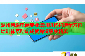 温州跨境电商专业培训机构打造全方位培训体系助您成就跨境事业精英