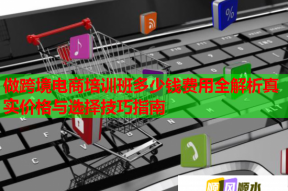 做跨境电商培训班多少钱费用全解析真实价格与选择技巧指南