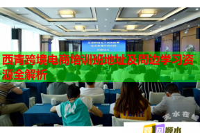 西青跨境电商培训班地址及周边学习资源全解析