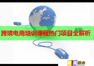 跨境电商培训课程热门项目全解析