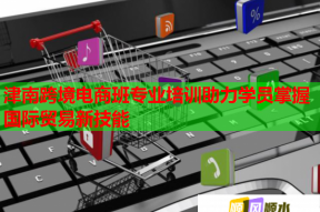 津南跨境电商班专业培训助力学员掌握国际贸易新技能