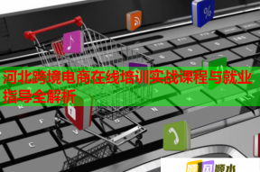 河北跨境电商在线培训实战课程与就业指导全解析