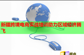 新疆跨境电商实战培训助力区域经济腾飞
