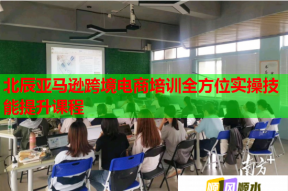 北辰亚马逊跨境电商培训全方位实操技能提升课程