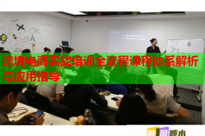 跨境电商实战培训全流程课程体系解析与应用指导