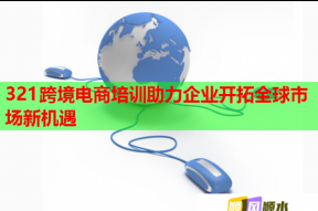 321跨境电商培训助力企业开拓全球市场新机遇