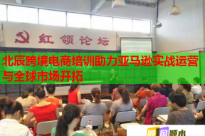 北辰跨境电商培训助力亚马逊实战运营与全球市场开拓