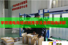 学跨境电商培训班推荐及选择指南详解