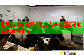 北辰跨境电商培训助力卖家掌握亚马逊实战运营技巧