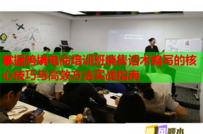 掌握跨境电商培训班销售话术编写的核心技巧与高效方法实战指南