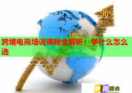 跨境电商培训课程全解析：学什么怎么选