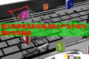 西宁跨境电商系统培训助力产业升级与国际市场拓展
