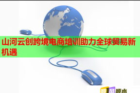 山河云创跨境电商培训助力全球贸易新机遇