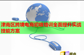 津南区跨境电商初级培训全面提升实战技能方案