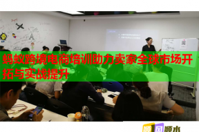 蚂蚁跨境电商培训助力卖家全球市场开拓与实战提升