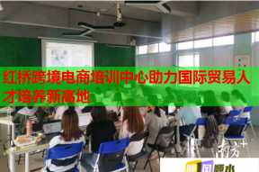 红桥跨境电商培训中心助力国际贸易人才培养新高地