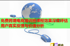 免费跨境电商培训班课程效果深度评估用户真实反馈与价值分析
