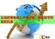 云南跨境电商人才特训营：驾驭数字贸易新机遇