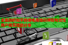 全面剖析知乎跨境电商培训课程有效性用户真实经验分享