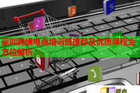 深圳跨境电商培训班推荐及优质课程全方位解析