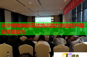 长沙跨境电商实战培训助力创业提升国际贸易能力
