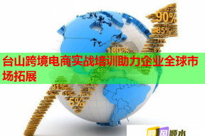 台山跨境电商实战培训助力企业全球市场拓展