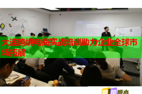 大连跨境电商实战培训助力企业全球市场拓展