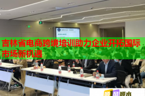 吉林省电商跨境培训助力企业开拓国际市场新机遇