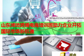 山东潍坊跨境电商培训班助力企业开拓国际市场新机遇