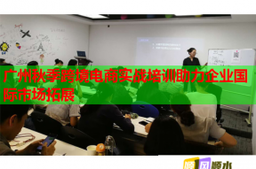 广州秋季跨境电商实战培训助力企业国际市场拓展