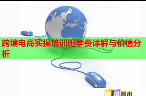 跨境电商实操培训班学费详解与价值分析