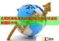 合肥跨境电商实战培训助力企业快速拓展国际市场