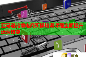 亚马逊跨境电商实操培训课程全面提升运营技能