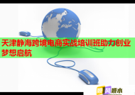 天津静海跨境电商实战培训班助力创业梦想启航