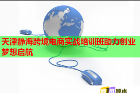天津静海跨境电商实战培训班助力创业梦想启航